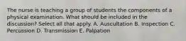 The nurse is teaching a group of students the components of a physical examination. What should be included in the discussion? Select all that apply. A. Auscultation B. Inspection C. Percussion D. Transmission E. Palpation