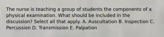 The nurse is teaching a group of students the components of a physical examination. What should be included in the discussion? Select all that apply. A. Auscultation B. Inspection C. Percussion D. Transmission E. Palpation