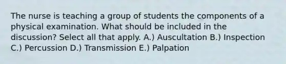 The nurse is teaching a group of students the components of a physical examination. What should be included in the discussion? Select all that apply. A.) Auscultation B.) Inspection C.) Percussion D.) Transmission E.) Palpation