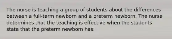 The nurse is teaching a group of students about the differences between a full-term newborn and a preterm newborn. The nurse determines that the teaching is effective when the students state that the preterm newborn has: