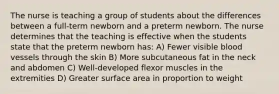 The nurse is teaching a group of students about the differences between a full-term newborn and a preterm newborn. The nurse determines that the teaching is effective when the students state that the preterm newborn has: A) Fewer visible blood vessels through the skin B) More subcutaneous fat in the neck and abdomen C) Well-developed flexor muscles in the extremities D) Greater surface area in proportion to weight