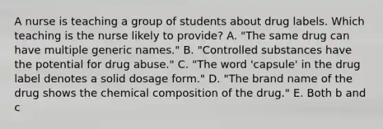 A nurse is teaching a group of students about drug labels. Which teaching is the nurse likely to provide? A. "The same drug can have multiple generic names." B. "Controlled substances have the potential for drug abuse." C. "The word 'capsule' in the drug label denotes a solid dosage form." D. "The brand name of the drug shows the chemical composition of the drug." E. Both b and c