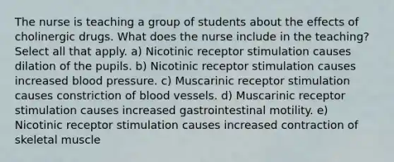 The nurse is teaching a group of students about the effects of cholinergic drugs. What does the nurse include in the teaching? Select all that apply. a) Nicotinic receptor stimulation causes dilation of the pupils. b) Nicotinic receptor stimulation causes increased blood pressure. c) Muscarinic receptor stimulation causes constriction of blood vessels. d) Muscarinic receptor stimulation causes increased gastrointestinal motility. e) Nicotinic receptor stimulation causes increased contraction of skeletal muscle