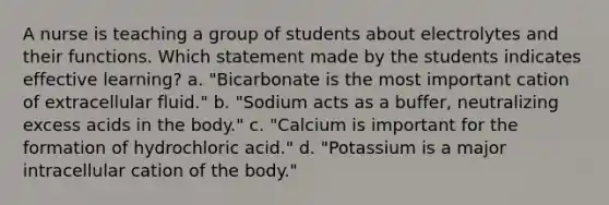 A nurse is teaching a group of students about electrolytes and their functions. Which statement made by the students indicates effective learning? a. "Bicarbonate is the most important cation of extracellular fluid." b. "Sodium acts as a buffer, neutralizing excess acids in the body." c. "Calcium is important for the formation of hydrochloric acid." d. "Potassium is a major intracellular cation of the body."