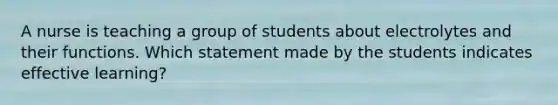 A nurse is teaching a group of students about electrolytes and their functions. Which statement made by the students indicates effective learning?