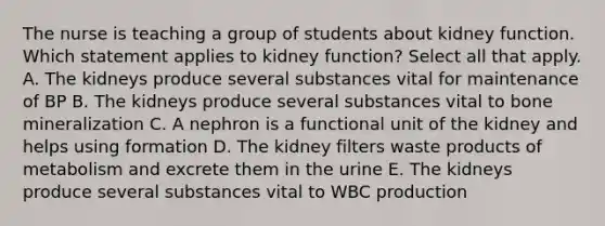 The nurse is teaching a group of students about kidney function. Which statement applies to kidney function? Select all that apply. A. The kidneys produce several substances vital for maintenance of BP B. The kidneys produce several substances vital to bone mineralization C. A nephron is a functional unit of the kidney and helps using formation D. The kidney filters waste products of metabolism and excrete them in the urine E. The kidneys produce several substances vital to WBC production