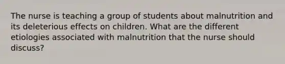 The nurse is teaching a group of students about malnutrition and its deleterious effects on children. What are the different etiologies associated with malnutrition that the nurse should discuss?