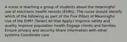 A nurse is teaching a group of students about the meaningful use of electronic health records (EHRs). The nurse should identify which of the following as part of the Five Pillars of Meaningful Use of the EHR? (Select All that Apply.) Improve safety and quality Improve population health Engage clients and families Ensure privacy and security Share information with other systems Coordinate care