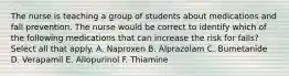 The nurse is teaching a group of students about medications and fall prevention. The nurse would be correct to identify which of the following medications that can increase the risk for falls? Select all that apply. A. Naproxen B. Alprazolam C. Bumetanide D. Verapamil E. Allopurinol F. Thiamine