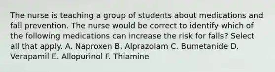 The nurse is teaching a group of students about medications and fall prevention. The nurse would be correct to identify which of the following medications can increase the risk for falls? Select all that apply. A. Naproxen B. Alprazolam C. Bumetanide D. Verapamil E. Allopurinol F. Thiamine