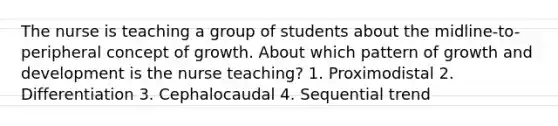 The nurse is teaching a group of students about the midline-to-peripheral concept of growth. About which pattern of growth and development is the nurse teaching? 1. Proximodistal 2. Differentiation 3. Cephalocaudal 4. Sequential trend