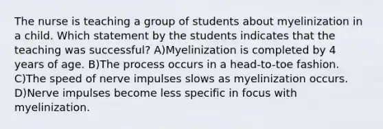 The nurse is teaching a group of students about myelinization in a child. Which statement by the students indicates that the teaching was successful? A)Myelinization is completed by 4 years of age. B)The process occurs in a head-to-toe fashion. C)The speed of nerve impulses slows as myelinization occurs. D)Nerve impulses become less specific in focus with myelinization.