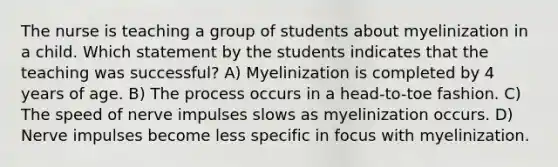 The nurse is teaching a group of students about myelinization in a child. Which statement by the students indicates that the teaching was successful? A) Myelinization is completed by 4 years of age. B) The process occurs in a head-to-toe fashion. C) The speed of nerve impulses slows as myelinization occurs. D) Nerve impulses become less specific in focus with myelinization.