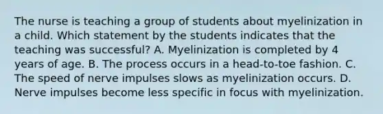 The nurse is teaching a group of students about myelinization in a child. Which statement by the students indicates that the teaching was successful? A. Myelinization is completed by 4 years of age. B. The process occurs in a head-to-toe fashion. C. The speed of nerve impulses slows as myelinization occurs. D. Nerve impulses become less specific in focus with myelinization.