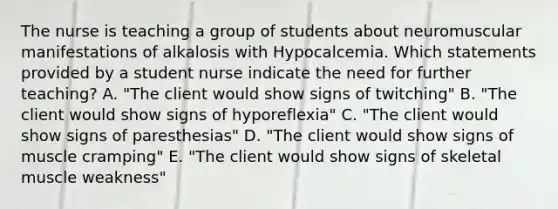 The nurse is teaching a group of students about neuromuscular manifestations of alkalosis with Hypocalcemia. Which statements provided by a student nurse indicate the need for further teaching? A. "The client would show signs of twitching" B. "The client would show signs of hyporeflexia" C. "The client would show signs of paresthesias" D. "The client would show signs of muscle cramping" E. "The client would show signs of skeletal muscle weakness"