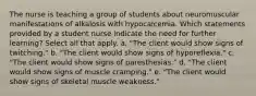 The nurse is teaching a group of students about neuromuscular manifestations of alkalosis with hypocalcemia. Which statements provided by a student nurse indicate the need for further learning? Select all that apply. a. "The client would show signs of twitching." b. "The client would show signs of hyporeflexia." c. "The client would show signs of paresthesias." d. "The client would show signs of muscle cramping." e. "The client would show signs of skeletal muscle weakness."