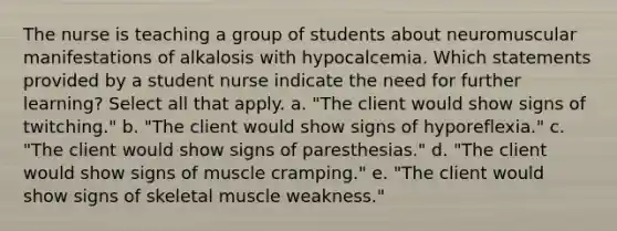 The nurse is teaching a group of students about neuromuscular manifestations of alkalosis with hypocalcemia. Which statements provided by a student nurse indicate the need for further learning? Select all that apply. a. "The client would show signs of twitching." b. "The client would show signs of hyporeflexia." c. "The client would show signs of paresthesias." d. "The client would show signs of muscle cramping." e. "The client would show signs of skeletal muscle weakness."