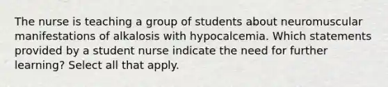 The nurse is teaching a group of students about neuromuscular manifestations of alkalosis with hypocalcemia. Which statements provided by a student nurse indicate the need for further learning? Select all that apply.