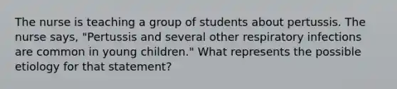 The nurse is teaching a group of students about pertussis. The nurse says, "Pertussis and several other respiratory infections are common in young children." What represents the possible etiology for that statement?