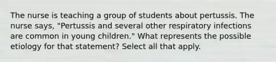 The nurse is teaching a group of students about pertussis. The nurse says, "Pertussis and several other respiratory infections are common in young children." What represents the possible etiology for that statement? Select all that apply.