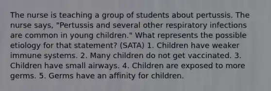 The nurse is teaching a group of students about pertussis. The nurse says, "Pertussis and several other respiratory infections are common in young children." What represents the possible etiology for that statement? (SATA) 1. Children have weaker immune systems. 2. Many children do not get vaccinated. 3. Children have small airways. 4. Children are exposed to more germs. 5. Germs have an affinity for children.