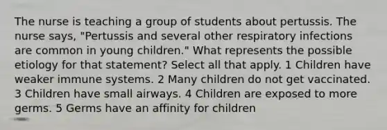 The nurse is teaching a group of students about pertussis. The nurse says, "Pertussis and several other respiratory infections are common in young children." What represents the possible etiology for that statement? Select all that apply. 1 Children have weaker immune systems. 2 Many children do not get vaccinated. 3 Children have small airways. 4 Children are exposed to more germs. 5 Germs have an affinity for children