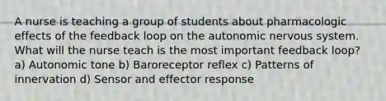 A nurse is teaching a group of students about pharmacologic effects of the feedback loop on the autonomic nervous system. What will the nurse teach is the most important feedback loop? a) Autonomic tone b) Baroreceptor reflex c) Patterns of innervation d) Sensor and effector response