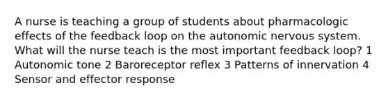 A nurse is teaching a group of students about pharmacologic effects of the feedback loop on the autonomic nervous system. What will the nurse teach is the most important feedback loop? 1 Autonomic tone 2 Baroreceptor reflex 3 Patterns of innervation 4 Sensor and effector response