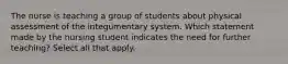 The nurse is teaching a group of students about physical assessment of the integumentary system. Which statement made by the nursing student indicates the need for further teaching? Select all that apply.