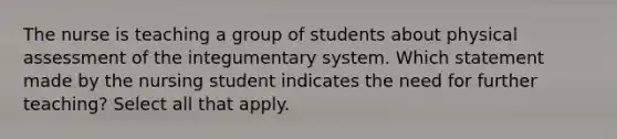 The nurse is teaching a group of students about physical assessment of the integumentary system. Which statement made by the nursing student indicates the need for further teaching? Select all that apply.