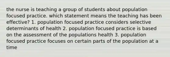 the nurse is teaching a group of students about population focused practice. which statement means the teaching has been effective? 1. population focused practice considers selective determinants of health 2. population focused practice is based on the assessment of the populations health 3. population focused practice focuses on certain parts of the population at a time