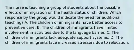 The nurse is teaching a group of students about the possible effects of immigration on the health status of children. Which response by the group would indicate the need for additional teaching? A. The children of immigrants have better access to preventive care. B. The children of immigrants have limited involvement in activities due to the language barrier. C. The children of immigrants lack adequate support systems. D. The children of immigrants face increased stressors due to relocation.