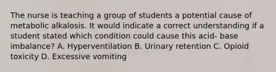 The nurse is teaching a group of students a potential cause of metabolic alkalosis. It would indicate a correct understanding if a student stated which condition could cause this acid- base imbalance? A. Hyperventilation B. Urinary retention C. Opioid toxicity D. Excessive vomiting