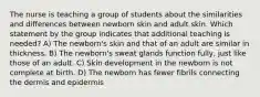 The nurse is teaching a group of students about the similarities and differences between newborn skin and adult skin. Which statement by the group indicates that additional teaching is needed? A) The newborn's skin and that of an adult are similar in thickness. B) The newborn's sweat glands function fully, just like those of an adult. C) Skin development in the newborn is not complete at birth. D) The newborn has fewer fibrils connecting the dermis and epidermis