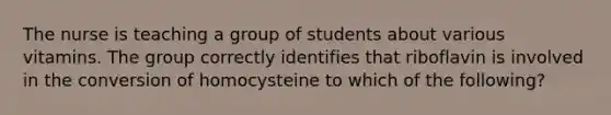 The nurse is teaching a group of students about various vitamins. The group correctly identifies that riboflavin is involved in the conversion of homocysteine to which of the following?