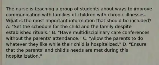 The nurse is teaching a group of students about ways to improve communication with families of children with chronic illnesses. What is the most important information that should be included? A. "Set the schedule for the child and the family despite established rituals." B. "Have multidisciplinary care conferences without the parents' attendance." C. "Allow the parents to do whatever they like while their child is hospitalized." D. "Ensure that the parents' and child's needs are met during this hospitalization."