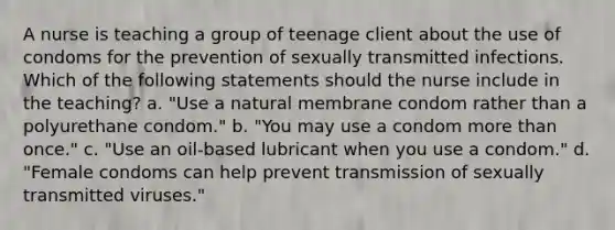 A nurse is teaching a group of teenage client about the use of condoms for the prevention of sexually transmitted infections. Which of the following statements should the nurse include in the teaching? a. "Use a natural membrane condom rather than a polyurethane condom." b. "You may use a condom more than once." c. "Use an oil-based lubricant when you use a condom." d. "Female condoms can help prevent transmission of sexually transmitted viruses."