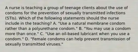 A nurse is teaching a group of teenage clients about the use of condoms for the prevention of sexually transmitted infections (STIs). Which of the following statements should the nurse include in the teaching? A. "Use a natural membrane condom rather than a polyurethane condom." B. "You may use a condom more than once." C. "Use an oil-based lubricant when you use a condom." D. "Female condoms can help prevent transmission of sexually transmitted viruses."