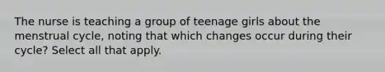 The nurse is teaching a group of teenage girls about the menstrual cycle, noting that which changes occur during their cycle? Select all that apply.