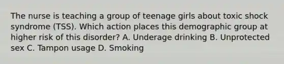 The nurse is teaching a group of teenage girls about toxic shock syndrome​ (TSS). Which action places this demographic group at higher risk of this​ disorder? A. Underage drinking B. Unprotected sex C. Tampon usage D. Smoking