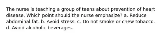 The nurse is teaching a group of teens about prevention of heart disease. Which point should the nurse emphasize? a. Reduce abdominal fat. b. Avoid stress. c. Do not smoke or chew tobacco. d. Avoid alcoholic beverages.