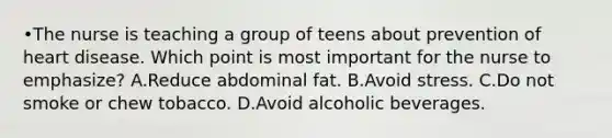 •The nurse is teaching a group of teens about prevention of heart disease. Which point is most important for the nurse to emphasize? A.Reduce abdominal fat. B.Avoid stress. C.Do not smoke or chew tobacco. D.Avoid alcoholic beverages.