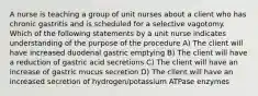 A nurse is teaching a group of unit nurses about a client who has chronic gastritis and is scheduled for a selective vagotomy. Which of the following statements by a unit nurse indicates understanding of the purpose of the procedure A) The client will have increased duodenal gastric emptying B) The client will have a reduction of gastric acid secretions C) The client will have an increase of gastric mucus secretion D) The client will have an increased secretion of hydrogen/potassium ATPase enzymes