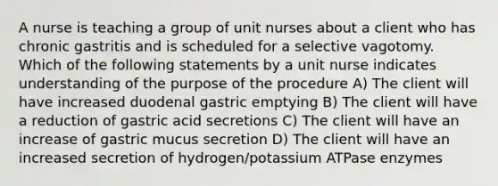 A nurse is teaching a group of unit nurses about a client who has chronic gastritis and is scheduled for a selective vagotomy. Which of the following statements by a unit nurse indicates understanding of the purpose of the procedure A) The client will have increased duodenal gastric emptying B) The client will have a reduction of gastric acid secretions C) The client will have an increase of gastric mucus secretion D) The client will have an increased secretion of hydrogen/potassium ATPase enzymes