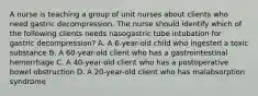 A nurse is teaching a group of unit nurses about clients who need gastric decompression. The nurse should identify which of the following clients needs nasogastric tube intubation for gastric decompression? A. A 6-year-old child who ingested a toxic substance B. A 60-year-old client who has a gastrointestinal hemorrhage C. A 40-year-old client who has a postoperative bowel obstruction D. A 20-year-old client who has malabsorption syndrome