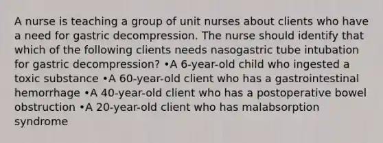 A nurse is teaching a group of unit nurses about clients who have a need for gastric decompression. The nurse should identify that which of the following clients needs nasogastric tube intubation for gastric decompression? •A 6-year-old child who ingested a toxic substance •A 60-year-old client who has a gastrointestinal hemorrhage •A 40-year-old client who has a postoperative bowel obstruction •A 20-year-old client who has malabsorption syndrome