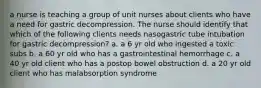 a nurse is teaching a group of unit nurses about clients who have a need for gastric decompression. The nurse should identify that which of the following clients needs nasogastric tube intubation for gastric decompression? a. a 6 yr old who ingested a toxic subs b. a 60 yr old who has a gastrointestinal hemorrhage c. a 40 yr old client who has a postop bowel obstruction d. a 20 yr old client who has malabsorption syndrome