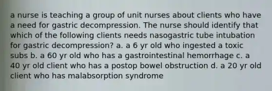 a nurse is teaching a group of unit nurses about clients who have a need for gastric decompression. The nurse should identify that which of the following clients needs nasogastric tube intubation for gastric decompression? a. a 6 yr old who ingested a toxic subs b. a 60 yr old who has a gastrointestinal hemorrhage c. a 40 yr old client who has a postop bowel obstruction d. a 20 yr old client who has malabsorption syndrome