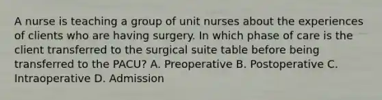 A nurse is teaching a group of unit nurses about the experiences of clients who are having surgery. In which phase of care is the client transferred to the surgical suite table before being transferred to the PACU? A. Preoperative B. Postoperative C. Intraoperative D. Admission