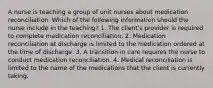 A nurse is teaching a group of unit nurses about medication reconciliation. Which of the following information should the nurse include in the teaching? 1. The client's provider is required to complete medication reconciliation. 2. Medication reconciliation at discharge is limited to the medication ordered at the time of discharge. 3. A transition in care requires the nurse to conduct medication reconciliation. 4. Medical reconciliation is limited to the name of the medications that the client is currently taking.